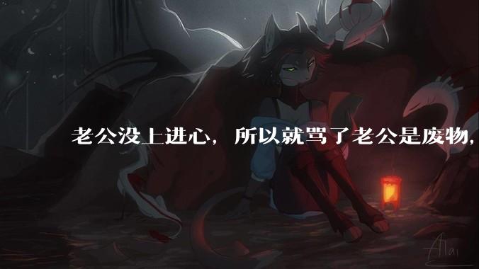 老公没上进心，所以就骂了老公是废物，窝囊废，他很生气。怎么办？