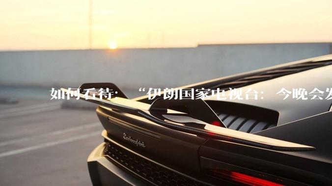 如何看待：“伊朗国家电视台：今晚会发生一件大事，世界将铭记几个世纪”？